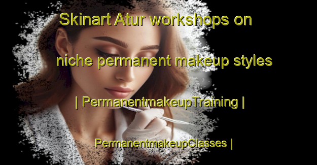Skinart Atur workshops on niche permanent makeup styles | PermanentmakeupTraining | PermanentmakeupClasses | SkinartTraining-France